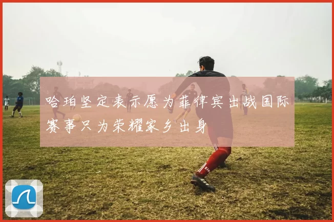 哈珀坚定表示愿为菲律宾出战国际赛事只为荣耀家乡出身