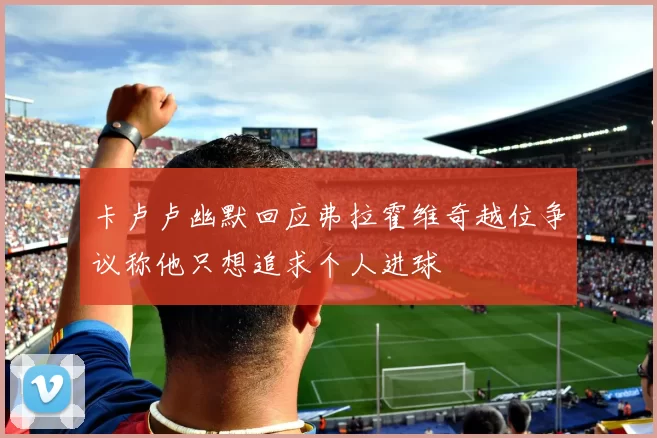 卡卢卢幽默回应弗拉霍维奇越位争议称他只想追求个人进球