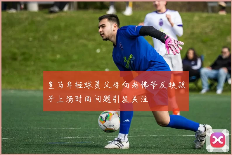 皇马年轻球员父母向老佛爷反映孩子上场时间问题引发关注