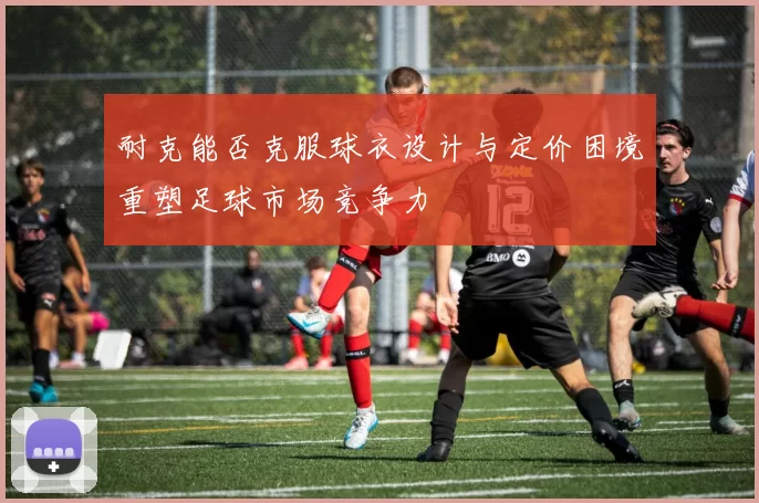 耐克能否克服球衣设计与定价困境重塑足球市场竞争力