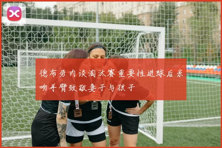 德布劳内谈淘汰赛重要性进球后亲吻手臂致敬妻子与孩子