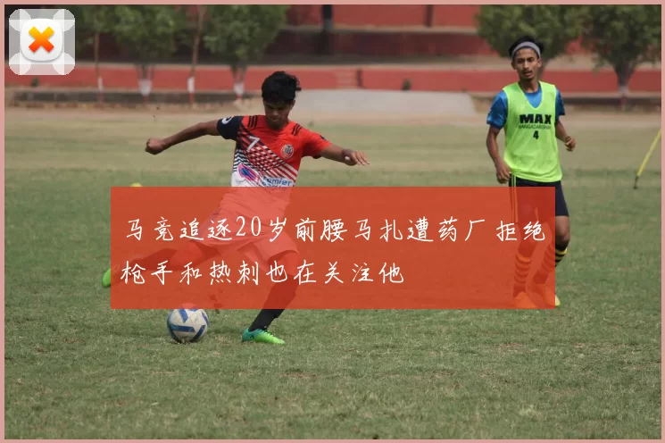 马竞追逐20岁前腰马扎遭药厂拒绝枪手和热刺也在关注他