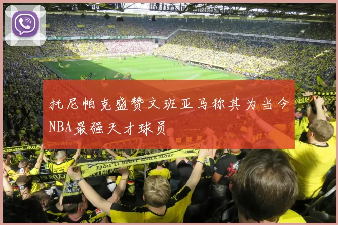 托尼帕克盛赞文班亚马称其为当今NBA最强天才球员