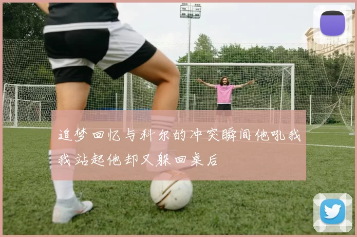 追梦回忆与科尔的冲突瞬间他吼我我站起他却又躲回桌后