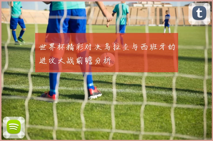 世界杯精彩对决乌拉圭与西班牙的进攻大战前瞻分析