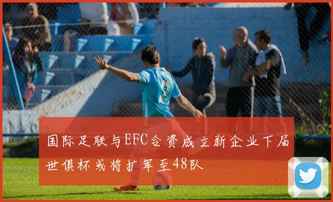 国际足联与EFC合资成立新企业下届世俱杯或将扩军至48队