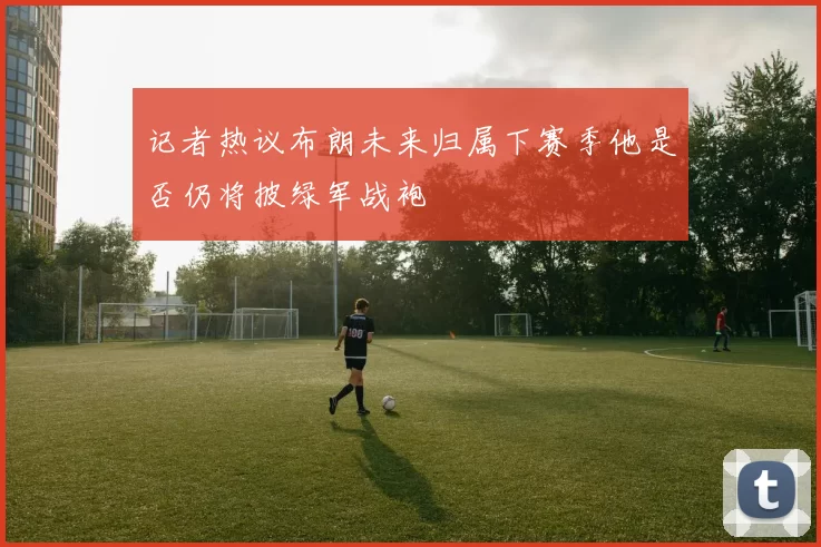 记者热议布朗未来归属下赛季他是否仍将披绿军战袍