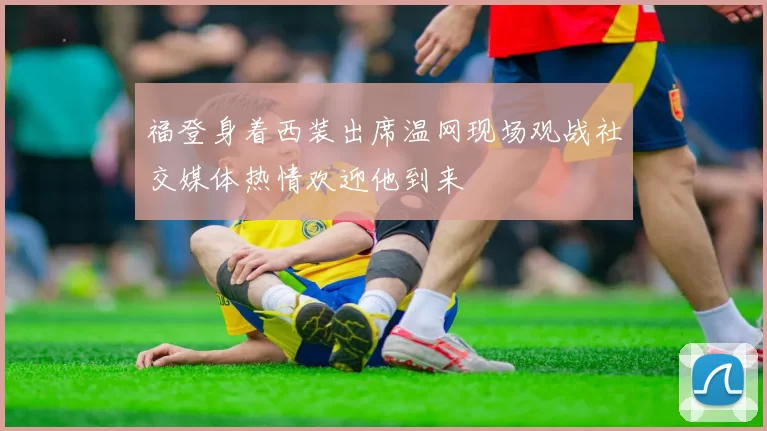 福登身着西装出席温网现场观战社交媒体热情欢迎他到来